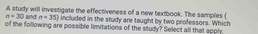 A study will investigate the effectiveness of a new textbook. The samples (
n=30 and n=35) included in the study are taught by two professors. Which 
of the following are possible limitations of the study? Select all that apply