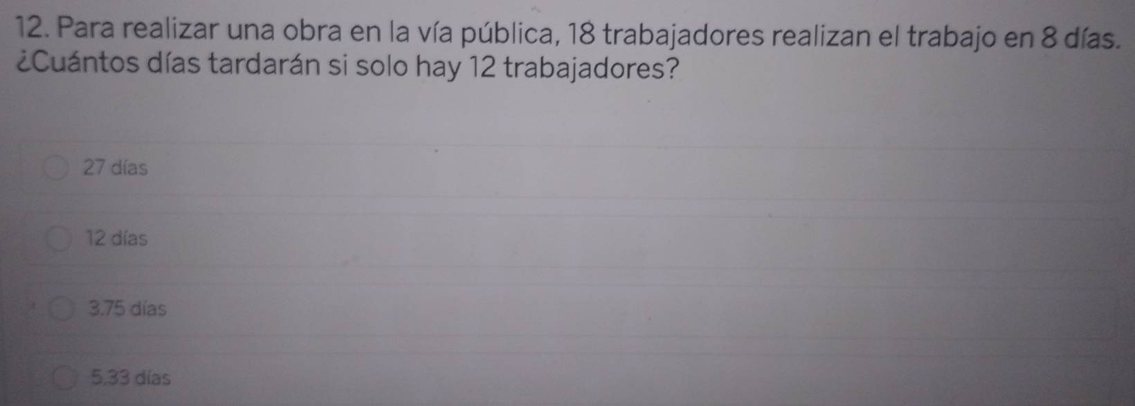 Para realizar una obra en la vía pública, 18 trabajadores realizan el trabajo en 8 días.
¿Cuántos días tardarán si solo hay 12 trabajadores?
27 días
12 días
3.75 días
5,33 días