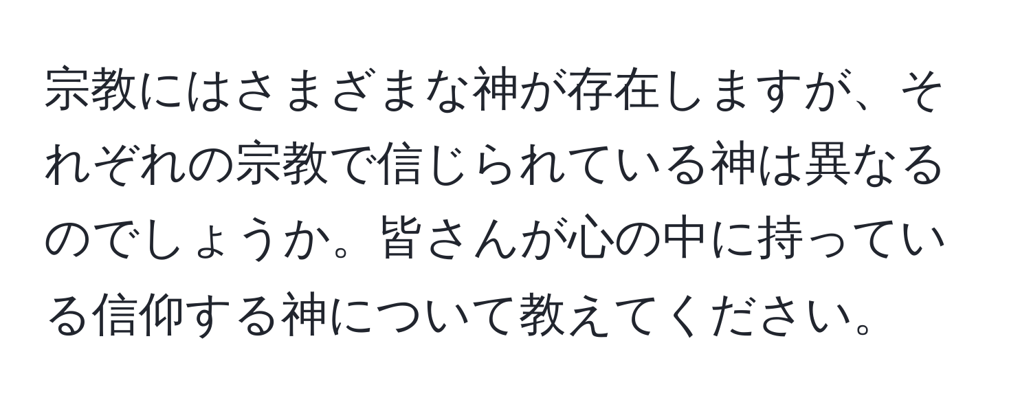 宗教にはさまざまな神が存在しますが、それぞれの宗教で信じられている神は異なるのでしょうか。皆さんが心の中に持っている信仰する神について教えてください。