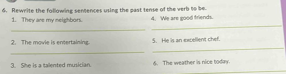 Rewrite the following sentences using the past tense of the verb to be. 
1. They are my neighbors. 4. We are good friends. 
_ 
_ 
2. The movie is entertaining. 5. He is an excellent chef. 
_ 
_ 
3. She is a talented musician. 6. The weather is nice today. 
_