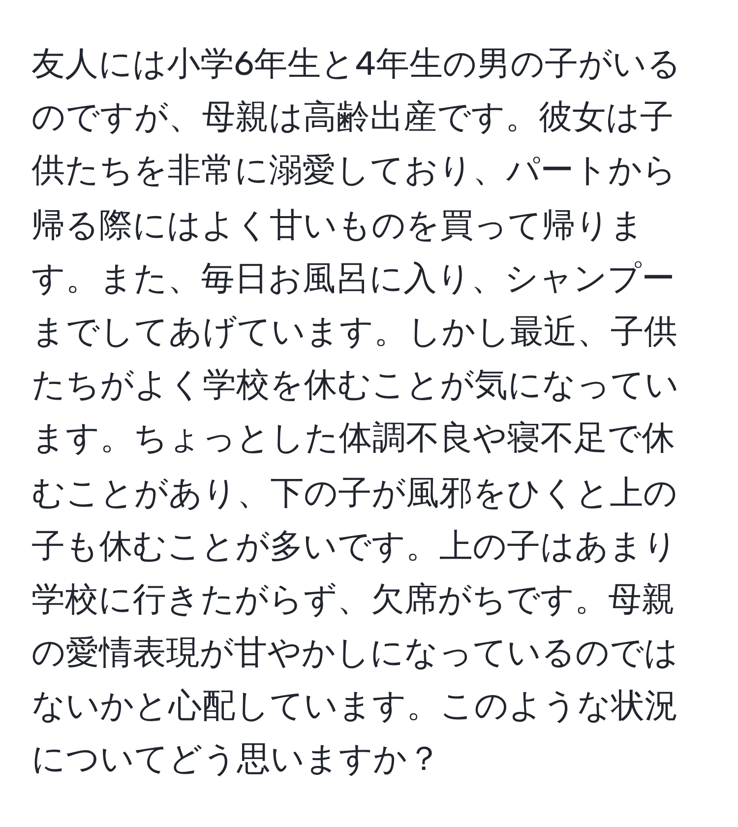 友人には小学6年生と4年生の男の子がいるのですが、母親は高齢出産です。彼女は子供たちを非常に溺愛しており、パートから帰る際にはよく甘いものを買って帰ります。また、毎日お風呂に入り、シャンプーまでしてあげています。しかし最近、子供たちがよく学校を休むことが気になっています。ちょっとした体調不良や寝不足で休むことがあり、下の子が風邪をひくと上の子も休むことが多いです。上の子はあまり学校に行きたがらず、欠席がちです。母親の愛情表現が甘やかしになっているのではないかと心配しています。このような状況についてどう思いますか？