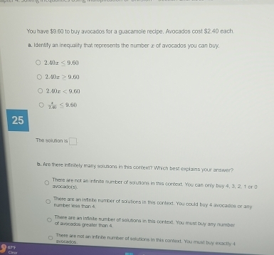 You have $9.60 to buy avocados for a guacamole recipe. Avocados cost $2.40 each
a, Identify an inequality that represents the number æ of avocados you can buy.
2.40x≤ 9.60
2.40x≥ 9.60
2.40x<9.60
 2/2.40 ≤ 9.60
25
The solution in □
b. Are there infinitely many solutions in this context? Which best explains your answer?
avocado(s) There are not an infinite number of solutions in this context. You can only buy 4, 3, 2. 1 or 0
number less than 4. There are an iminite number of solutions in this context. You could buy 4 avocados or any
of avocados greater than 4. There are an infinite number of solutions in this context. You must buy any number
avocados . There are not an infinite number of solutions in this context. You must buy exactly i