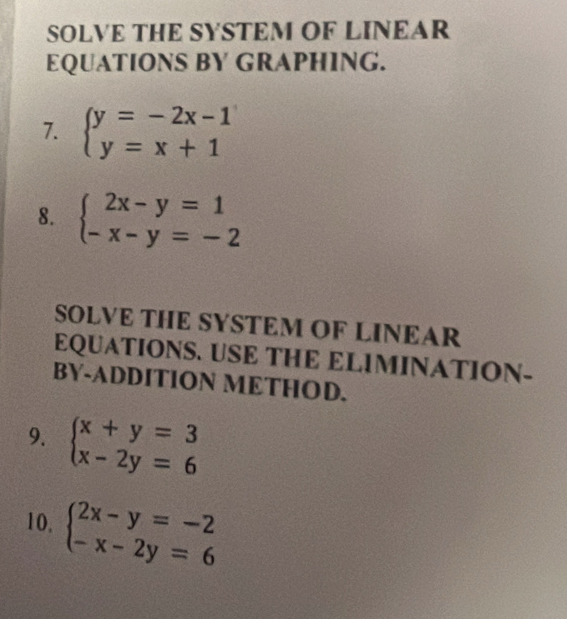 SOLVE THE SYSTEM OF LINEAR 
EQUATIONS BY GRAPHING. 
7. beginarrayl y=-2x-1 y=x+1endarray.
8. beginarrayl 2x-y=1 -x-y=-2endarray.
SOLVE THE SYSTEM OF LINEAR 
EQUATIONS. USE THE ELIMINATION- 
BY-ADDITION METHOD. 
9. beginarrayl x+y=3 x-2y=6endarray.
10, beginarrayl 2x-y=-2 -x-2y=6endarray.