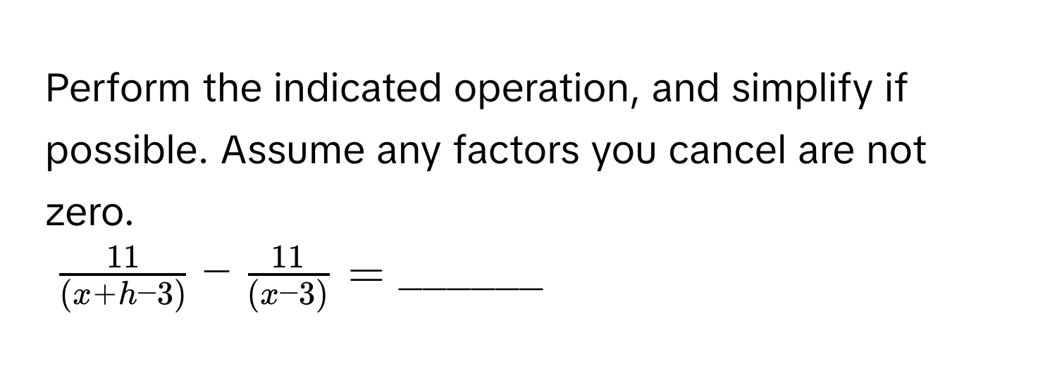 Perform the indicated operation, and simplify if possible. Assume any factors you cancel are not zero.
$  11/(x+h-3)  -  11/(x-3)  = ______ $