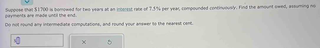 Suppose that $1700 is borrowed for two years at an interest rate of 7.5% per year, compounded continuously. Find the amount owed, assuming no 
payments are made until the end. 
Do not round any intermediate computations, and round your answer to the nearest cent.
$
×