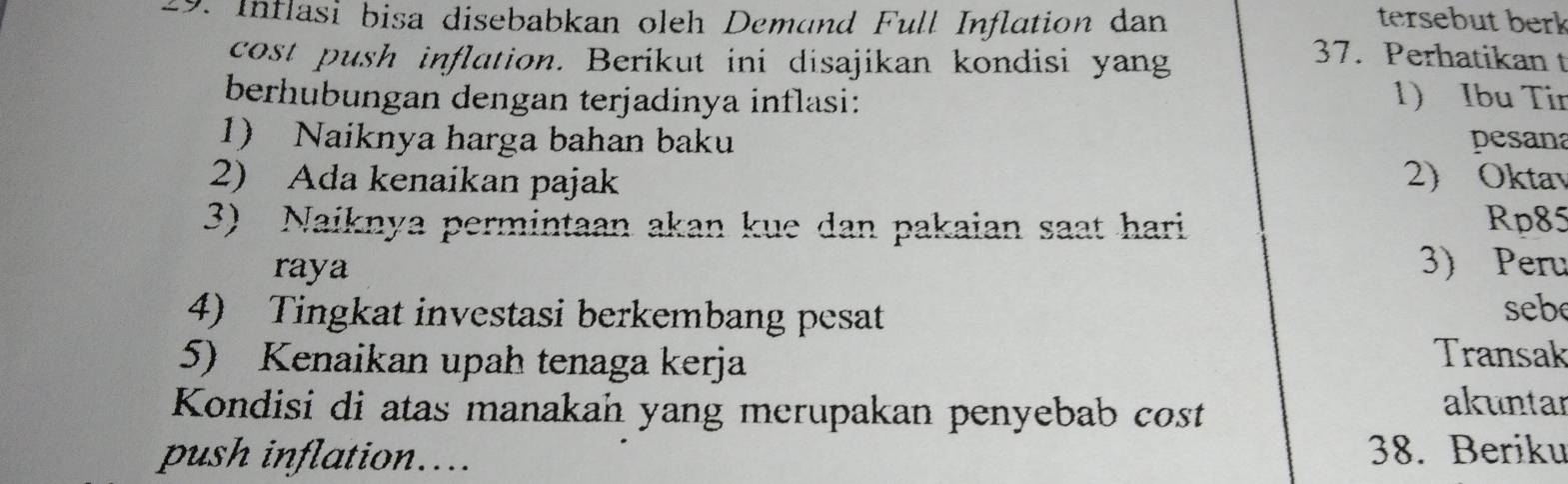 Inflasi bisa disebabkan oleh Demand Full Inflation dan tersebut berk 
cost push inflation. Berikut ini disajikan kondisi yang 
37. Perhatikan t 
berhubungan dengan terjadinya inflasi: 
1) Ibu Tir 
1) Naiknya harga bahan baku pesan 
2) Ada kenaikan pajak 2) Oktav 
3) Naiknya permintaan akan kue dan pakaian saat hari Rp85 
raya 
3) Peru 
4) Tingkat investasi berkembang pesat 
sebe 
5) Kenaikan upah tenaga kerja 
Transak 
Kondisi di atas manakan yang merupakan penyebab cost 
akuntar 
push inflation.... 38. Beriku