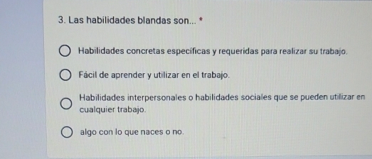 Las habilidades blandas son... *
Habilidades concretas específicas y requeridas para realizar su trabajo.
Fácil de aprender y utilizar en el trabajo.
Habilidades interpersonales o habilidades sociales que se pueden utilizar en
cualquier trabajo.
algo con lo que naces o no.