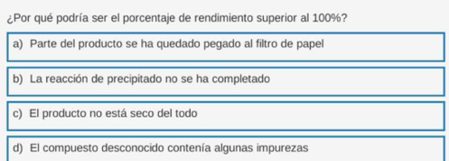 ¿Por qué podría ser el porcentaje de rendimiento superior al 100%?
a) Parte del producto se ha quedado pegado al filtro de papel
b) La reacción de precipitado no se ha completado
c) El producto no está seco del todo
d) El compuesto desconocido contenía algunas impurezas