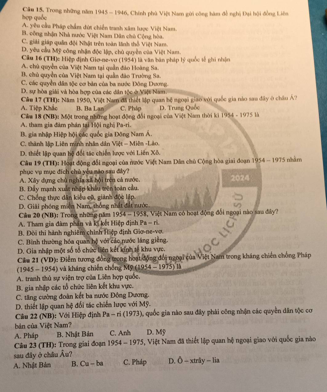 Câu 15, Trong những năm 1945 - 1946, Chính phủ Việt Nam gửi công hàm đề nghị Đại hội đồng Liên
hợp quốc
A. yêu cầu Pháp chấm dứt chiến tranh xâm lược Việt Nam.
B. công nhận Nhà nước Việt Nam Dân chủ Cộng hòa.
C. giải giáp quân đội Nhật trên toàn lãnh thổ Việt Nam.
D. yêu cầu Mỹ công nhận độc lập, chủ quyền của Việt Nam.
Câu 16 (TH): Hiệp định Giơ-ne-vơ (1954) là văn bản pháp lý quốc tế ghi nhận
A. chủ quyền của Việt Nam tại quần đảo Hoàng Sa.
B. chủ quyền của Việt Nam tại quần đảo Trường Sa.
C. các quyền dân tộc cơ bản của ba nước Đông Dương.
D. sự hòa giải và hòa hợp của các dân tộc ở Việt Nam.
Câu 17 (TH): Năm 1950, Việt Nam đã thiết lập quan hệ ngoại giao với quốc gia nào sau đây ở châu Á?
A. Tiệp Khắc B. Ba Lan C. Pháp D. Trung Quốc
Câu 18 (NB): Một trong những hoạt động đối ngoại của Việt Nam thời kì 1954 - 1975 là
A. tham gia đàm phán tại Hội nghị Pa-ri.
B. gia nhập Hiệp hội các quốc gia Đông Nam Á.
C. thành lập Liên minh nhân dân Việt - Miên -Lào.
D. thiết lập quan hệ đối tác chiến lược với Liên Xô.
Câu 19 (TH): Hoạt động đổi ngoại của nước Việt Nam Dân chủ Cộng hòa giai đoạn 1954 - 1975 nhằm
phục vụ mục đích chủ yếu nào sau đây?
A. Xây dựng chủ nghĩa xã hội trên cả nước. 2024
B. Đầy mạnh xuất nhập khẩu trên toàn cầu.
C. Chống thực dân kiều cũ, giành độc lập.
D. Giải phóng miền Nam, thống nhất đất nước.
Câu 20 (NB): Trong những năm 1954 - 1958, Việt Nam có hoạt động đối ngoại nào sau đây?
A. Tham gia đàm phán và kí kết Hiệp định Pa - ri.
B. Đòi thi hành nghiêm chỉnh Hiệp định Giơ-ne-vơ.
C. Bình thường hóa quan hệ với các nước láng giềng.
D. Gia nhập một số tổ chức liên kết kinh tế khu vực.
Câu 21 (VD): Điểm tương đồng trong hoạt động đối ngoại của Việt Nam trong kháng chiến chống Pháp
(1945 - 1954) và kháng chiến chống Mỹ (1954 - 1975) là
A. tranh thủ sự viện trợ của Liên hợp quốc.
B. gia nhập các tổ chức liên kết khu vực.
C. tăng cường đoàn kết ba nước Đông Dương.
D. thiết lập quan hệ đối tác chiến lược với Mỹ.
Câu 22 (NB): Với Hiệp định Pa - ri (1973), quốc gia nào sau đây phải công nhận các quyền dân tộc cơ
bản của Việt Nam?
A. Pháp  B. Nhật Bản C. Anh D. Mỹ
Câu 23 (TH): Trong giai đoạn . 1954-1975 5, Việt Nam đã thiết lập quan hệ ngoại giao với quốc gia nào
sau đây ở châu Âu?
A. Nhật Bản B. Cu - ba C. Pháp D. Ô - xtrây - lia