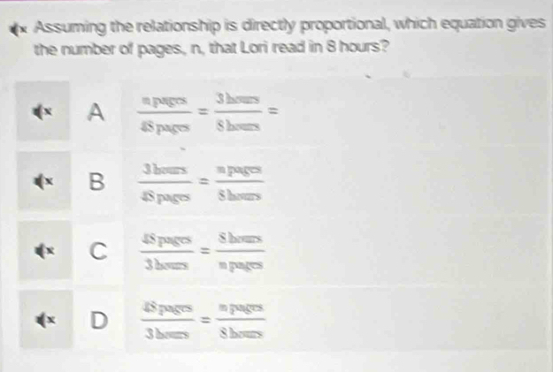 Assuming the relationship is directly proportional, which equation gives
the number of pages, n, that Lori read in 8 hours?
( x A frac npers45parrhts 3/5 hers6ours= 
x B  3bars/4Spars = npages/Shars 
C  48pages/3beres = 8hres/npares 
X D  48pagrs/3baposs = npagrs/8bars 