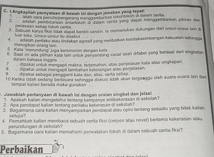 Léngkapilah pernyataan di bawah ini dengan jawaban yang tepat!
lalah cara penulis/pengarang menggambarkan tokehtokoh di dalam corita
2.  adalah pembicaraan antartokoh di dalam cerita yang dapat ménggambarkan pikiran dan
perasaan setiap tokoh cerita.
3. Sebuah karya fiksi tidak dapat berdirl sendiri. Ia memerlukan dukungan darl unsur-unsur lain di
luar teks. Unsur-unsur itu disebul
4  edalah perilaku atau tindakan agresif yang melibatkan ketidakseimbangan kekuatan schingga
merugikan orang lain.
5. Kata 'merundung' juga bersinonim dengan kata
6. Saat ini ada pilihan kata lain unluk penyandang cacat ialah difabel yang berasal dari singkatan
dalam bahasa Inggris
7  dipakai untuk mengapit makna, terjemahan, atau penjelasan kata atau ungkapan.
8.  dipakai untuk mengapit tambahan keterangan atau penjelasan.
9.  dipakai sebagai pengganti kata dan, atau, serta setiap.
10.Ketika tidak sedang berbicara sehingga diskusi tidak akan terganggu oleh suara-suara lain dar
tempat kalian berada maka gunakan
. Jawablah pertanyaan di bawah ini dengan uraian singkat dan jelas!
1. Apakah kalian mengetahui tentang kampanye antikekerasan di sekolah?
2. Apa pendapat kalian tentang perilaku kekerasan di sekolah?
3. Bagaimana cara kalian menyampaikan pendapal atau opini tentang sesuatu yang tidak kalian
setujui?
4. Pernahkah kalian membaca sebuah cerita fiksi (cerpen atau novel) bertema kekerasan atau
perundungen di sekolah?
5. Bagaimana cara kalian memahami perwatakan tokoh di dalam sebuah centa fiksi?
Perbaikan