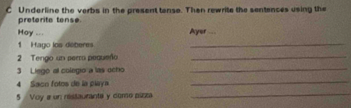 Underline the verbs in the present tense. Then rewrite the sentences using the 
preterite tense. 
Hoy ... Ayer ... 
1 Hago los deberes 
_ 
2 Tengo un perra pequeña_ 
3 Liego al colegio a las ocho_ 
4 Saco fotos de la playa 
_ 
5 Voy a un restaurante y domo pizza 
_