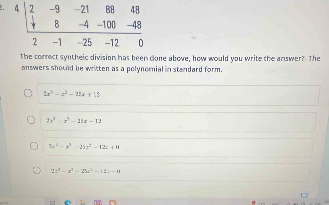 The correct syntheic division has been done above, how would you write the answer? The
answers should be written as a polynomial in standard form.
2x^3-x^2-25x+12
2x^3-x^2-25x-12
2x^4-x^3-25x^2-12x+0
2x^4-x^3-25x^2-12x-0
arch