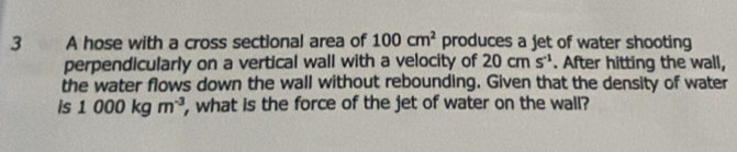 A hose with a cross sectional area of 100cm^2 produces a jet of water shooting 
perpendicularly on a vertical wall with a velocity of 20cms^(-1). After hitting the wall, 
the water flows down the wall without rebounding. Given that the density of water 
is 1000kgm^(-3) , what is the force of the jet of water on the wall?