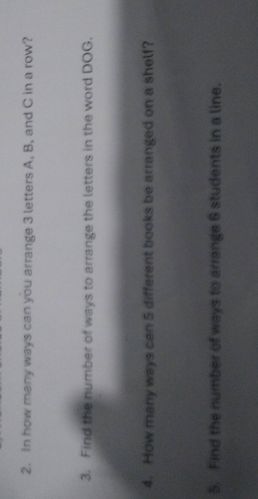 In how many ways can you arrange 3 letters A, B, and C in a row? 
3. Find the number of ways to arrange the letters in the word DOG. 
4. How many ways can 5 different books be arranged on a shelf? 
5. Find the number of ways to arrange 6 students in a line.