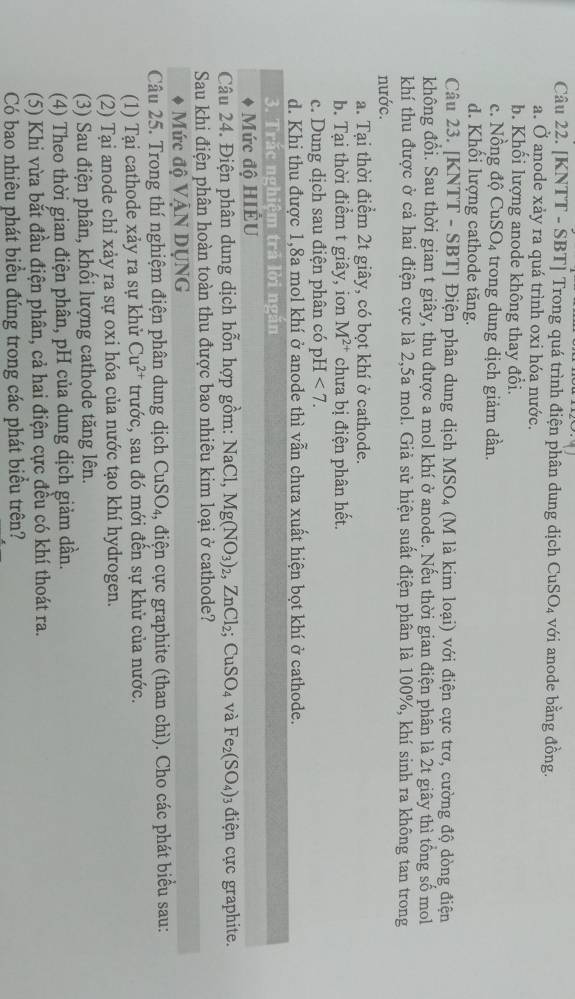 [KNTT - SBT] Trong quá trình điện phân dung dịch CuSO_4 với anode bằng đồng.
a. vector O i anode xảy ra quá trình oxi hóa nước.
b. Khối lượng anode không thay đổi.
c. Nồng độ Cu SO_4 trong dung dịch giảm dần.
d. Khối lượng cathode tăng.
Câu 23. [KNTT - SBT] Điện phân dung dịch MSO_4 (M là kim loại) với điện cực trơ, cường độ dòng điện
không đồi. Sau thời gian t giây, thu được a mol khí ở anode. Nếu thời gian điện phân là 2t giây thì tổng số mol
khí thu được ở cả hai điện cực là 2,5a mol. Giả sử hiệu suất điện phân là 100%, khí sinh ra không tan trong
nước.
a. Tại thời điểm 2t giây, có bọt khí ở cathode.
b. Tại thời điểm t giây, ion M^(2+) chưa bị điện phân hết.
c. Dung dịch sau điện phân có pH <7.
d. Khi thu được 1,8a mol khí ở anode thì vẫn chưa xuất hiện bọt khí ở cathode.
3. Trắc nghiệm trả lời ngăn
Mức độ HIÊU
Câu 24. Điện phân dung dịch hỗn hợp gồm: Na Cl, Mg(NO_3)_2,ZnCl_2;CuSO_4 và Fe_2(SO_4) điện ực graphite.
Sau khi điện phân hoàn toàn thu được bao nhiêu kim loại ở cathode?
Mức độ VậN DỤNG
Câu 25. Trong thí nghiệm điện phân dung dịch CuSO₄, điện cực graphite (than chì). Cho các phát biểu sau:
(1) Tại cathode xảy ra sự khử Cu^(2+) trước, sau đó mới đến sự khử của nước.
(2) Tại anode chỉ xảy ra sự oxi hóa của nước tạo khí hydrogen.
(3) Sau điện phân, khối lượng cathode tăng lên.
(4) Theo thời gian điện phân, pH của dung dịch giảm dần.
(5) Khi vừa bắt đầu điện phân, cả hai điện cực đều có khí thoát ra.
Có bao nhiêu phát biểu đúng trong các phát biểu trên?