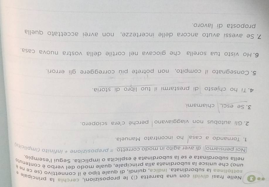 Nelle frasi dividi con una barretta (|) le proposizioni, cerchia la principale e 
sottolinea la subordinata. Indica, quindi, di quale tipo è il connettivo (se ce ne é 
uno) che unisce la subordinata alla principale, quale modo del verbo è contenuto 
nella subordinata e se la subordinata è esplicita o implicita. Segui l'esempio, 
Noi pensiamo| di aver agito in modo corretto. = preposizione + infinito (implicita) 
1. Tornando a casa ho incontrato Manuela. 
2. Gli autobus non viaggiavano perché c'era sciopero. 
3. Se esci. chiamami. 
4. Ti ho chjesto di prestarmi il tuo libro di storia. 
_ 
_ 
5. Consegnato il compito, non potrete più correggere gli errori. 
_ 
6. Ho visto tua sorella che giocava nel cortile della vostra nuova casa. 
_ 
7. Se avessi avuto ancora delle incertezze, non avrei accettato quella 
proposta di lavoro. 
_