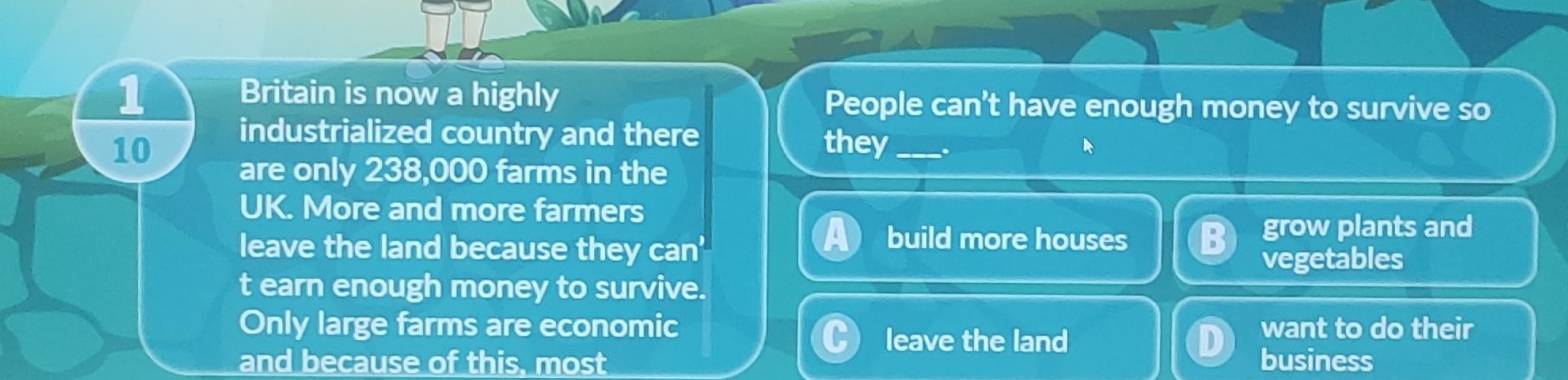 Britain is now a highly People can't have enough money to survive so
10 industrialized country and there they_
are only 238,000 farms in the
UK. More and more farmers
leave the land because they can'
build more houses grow plants and
vegetables
t earn enough money to survive.
Only large farms are economic want to do their
leave the land
and because of this, most business