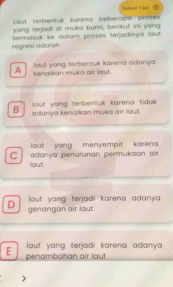 Sobat Tips
Laut terbentuk karena beberapa proses
yang terjadi di muka bumi, berikut ini yang
termasuk ke dalam proses terjadinya laut .
regresi adalah
laut yang terbentuk karena adanya
A kenaikan muka air laut.
l aut yang terbentuk karena tidak .
B adanya kenaikan muka air laut.
laut yang menyempit karena
C adanya penurunan permukaan air
laut.
D laut yang terjadi karena adanya
genangan air laut.
laut yang terjadi karena adanya 
E penambahan air laut