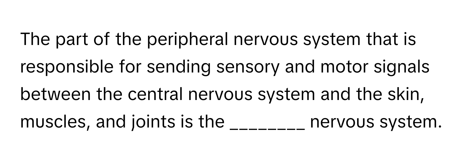 The part of the peripheral nervous system that is responsible for sending sensory and motor signals between the central nervous system and the skin, muscles, and joints is the ________ nervous system.