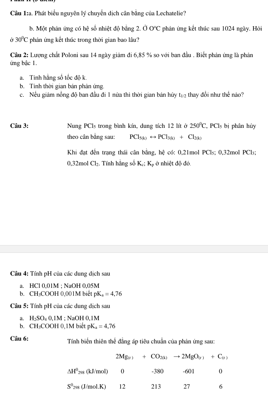 Phát biểu nguyên lý chuyển dịch cân bằng của Lechatelie?
b. Một phản ứng có hệ số nhiệt độ bằng 2. Ở C°C '  phản ứng kết thúc sau 1024 ngày. Hỏi
Ở 30°C phản ứng kết thúc trong thời gian bao lâu?
Câu 2: Lượng chất Poloni sau 14 ngày giảm đi 6,85 % so với ban đầu . Biết phản ứng là phản
ứng bậc 1.
a. Tính hằng số tốc độ k.
b. Tính thời gian bán phản ứng.
c. Nếu giảm nồng độ ban đầu đi 1 nữa thì thời gian bán hủy t_1/2 thay đổi như thhat e nào?
Câu 3: Nung PCls trong bình kín, dung tích 12 lít ở 250^0C,PCl_5 bị phân hủy
theo cân bằng sau: PCl_5(k)rightarrow PCl_3(k)+Cl_2(k)
Khi đạt đến trạng thái cân bằng, hệ có: 0,21mol PCl₃; 0,32mol PCl₃;
0,32mol Cl_2. Tính hằng số K₆; Kp ở nhiệt độ đó.
Câu 4: Tính pH của các dung dịch sau
a. HCl 0,01M ; NaOH 0,05M
b. CH₃COOH 0,001M biết pK_a=4,76
Câu 5: Tính pH của các dung dịch sau
a. H_2SO_40,1M; NaOH 0,1M
b. CH_3COOH0 ,1M biết pK_a=4,76
Câu 6:  Tính biến thiên thế đẳng áp tiêu chuẩn của phản ứng sau:
2Mg_(r)+CO_2(k)to 2MgO_(r)+C_(r)
△ H^0_298 (kJ/mol) 0 -380 -601 0
S^0_298 (J/mol.K) 12 213 27 6