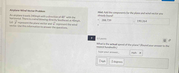 Airplane-Wind Vector Problem Hint: Add the components for the plane and wind vector you
An airplane travels 340mph with a direction of 40°
horizontal. There is a wind blowing directly Southeast at 40mph. with the already found! 288.739 190.264
Let vector p represent the plane vector and vector w represent the wind )
vector. Use this information to answer the questions.
9 0.5 points
What is the actual speed of the plane? (Round your answer to the
nearest hundredth.)
type your answer...
kph | degrees