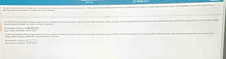 Pant 2 ol 2 Ports: 0 of 1 
f is each siduation, idertily the sample size n, the probatilty of a success p, and the number of successes . When asked for the probabiley, state the anwer in the form bin.j.x). There is no need to give the numerical salue of the probabilty. Assume the conditons for 
bnomal experiment are sacisfied. Compiete par's (a) and (hị ttuar 
a. A 201 poll found that 5% of college students weara very conddent that their mepor will lead to a good jub. 9 25 calege students arx chosen at random, wha's the probasaity that 14 of them wre very condent their major would lead t a good job? Let a success be a calege 
student being very confident their major would head to a good job 
The probatality is 10% p(x)=b(25.0(6.36)
(Type integers or decimits. Oo not round) 
b A 2017 poll found that 6% of college students were very contident that the major will lead to a god jot. 25 colege students are chosen at random, what's the probatbily that 15 of ther are NCT confident that their major would lead to a good joà? Let a succe b 
college student not being confident thiw rajor would lead to a good job 
The probabaitily isl h(x)ax)=b(□ )□ (□ ) 
(Typs inkegers or decanals. Do not roond )