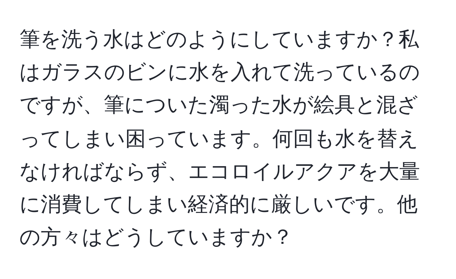 筆を洗う水はどのようにしていますか？私はガラスのビンに水を入れて洗っているのですが、筆についた濁った水が絵具と混ざってしまい困っています。何回も水を替えなければならず、エコロイルアクアを大量に消費してしまい経済的に厳しいです。他の方々はどうしていますか？