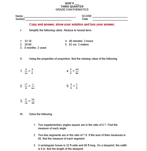 QUIZ # 
THIRD QUARTER 
GRADE 9 MATHEMATICS 
Name_ SCORE_ 
Section Date 
__ 
Copy and answer, show your solution and box your answer. 
|- Simplify the following ratios. Reduce to lowest term. 
1. 32:18 4. 48 minutes: 3 hours
2. 28:60 5. 82 cm: 3 meters
3. 8 months: 2 years
II- Using the properties of proportion, find the missing value of the following. 
1.  3/14 = 9/b   5/d = 60/84 
4 
5. 
2.  17/8 = c/64   5/h = 2/9 
3.  k/13 = 24/39 
III- Solve the following. 
1. Two supplementary angles square are in the ratio of 5:7. Find the 
measure of each angle. 
2. Two-line seqments are in the ratio of 7:8. If the sum of their measures is
60, find the measure of each segment. 
3. A rectangular house is 32 ft wide and 68 ft long. On a blueprint, the width 
is 8 in. find the length of the blueprint.