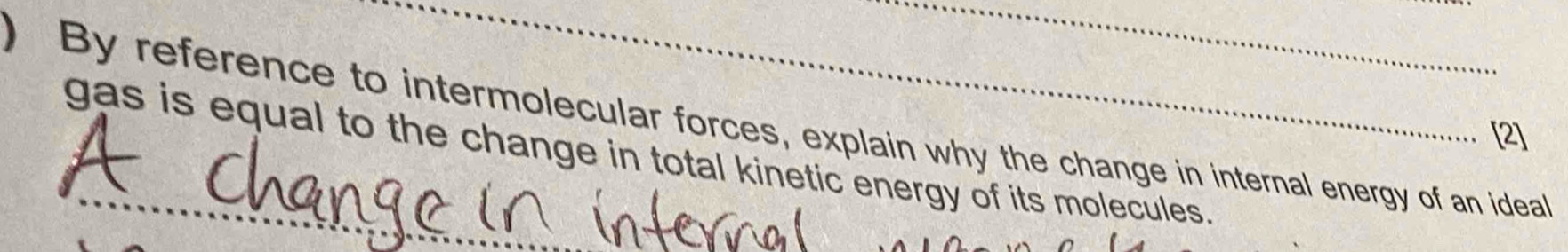 ) By reference to intermolecular forces, explain why the change in internal energy of an ideal 
[2] 
gas is equal to the change in total kinetic energy of its molecules.