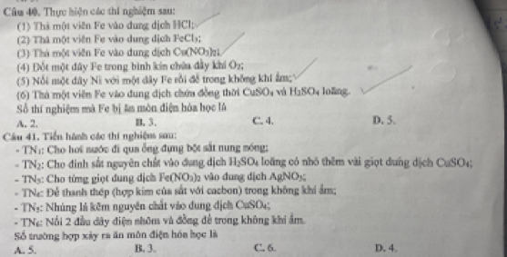 Câu 40, Thực hiện các thi nghiệm sau:
(1) Thà một viên Fe vào dung dịch HCl;
(2) Thá một viên Fe vào dung dịch FeCl₃;
(3) Thá một viên Fe vào dung dịch Cu(NO₃)z
(4) Đốt một đây Fe trong bình kin chứa đầy khi O_n
(5) Nổi một dây Ni với một dây Fe rồi đễ trong không khí ẩm;
(6) Thà một viên Fe vào dung dịch chứu đồng thời CuSOs và H_3SO_4 loāng.
Số thí nghiệm mã Fe bị ân mòn điện hóa học lA
A. 2. B. 3. C. 4. D. 5.
Câu 41, Tiền hành các thí nghiệm sau:
- TN:: Cho hoi nước đi qua ống đựng bột sắt nung móng;
- TNạ: Cho đinh sắt nguyên chất vào đụng dịch H_2SO_4 , oa ng ó nhó thêm vài giọ t du ng dịch CaSO_4
- TN5: Cho từng giọt dung dịch Fe (NO_3)_2 vào dung dịch AgNOy
- TNa Để thanh thép (hợp kim của sắt với cacbon) trong không khi ẩm;
- TN₃: Nhúng là kêm nguyên chất vào dung địch CuSO₄;
- TNg: Nổi 2 đầu dây điệm nhôm và đồng đề trong không khi ẩm.
Số trường hợp xảy ra ăn môn điện hóa học là
A. 5. B. 3. C. 6. D. 4.