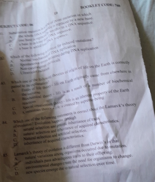 BOOKLET CODE: 760
19
UBJECT CODE: 06 pe of point mulation in which 

== Substuation mutation 
R
A séquênce
D. a base ik added i '
82 which of the following is vduse for induced mutations
ANonnal mechanius of DNA replication
Be Spontaneeus ctrois récurred during DNA replication
C _ Non-carci tógenio de ticals
D. Ultraxiolce radiatón
83. Which ome of the following theories of origin of life on the Earth is correctly
Acu Entity of life theer - life on Earth originally came from elsewhere in
paired to its explanation?
B. Biochemical theery - life is as a result of a number of biochemical
the universe
C. Special creationism theory - life is an inherent property of the Earth
reactions
D. Cosmozoan theory ffe 's created by supreme-being
84. Which one of the following statements is correct about the Lamarck's theory
of evolution? Evolution happens through
A natural selection and genetic inheritance of traits.
B.natural selection and inheritance of acquired chatacteristics.
C. Natural selection and artificial selection.
Df inheritance of acquired characteristics.
85. Lamarck's theory of evolution is different from Darwin's in that
A. ___ natural variations among organisms occurred due to mutation.
D. individuals pass advanageous traits to their oftspring.
C. environmental changes create the need for organisms to change.
D. new species emerge due to natural selection over time.