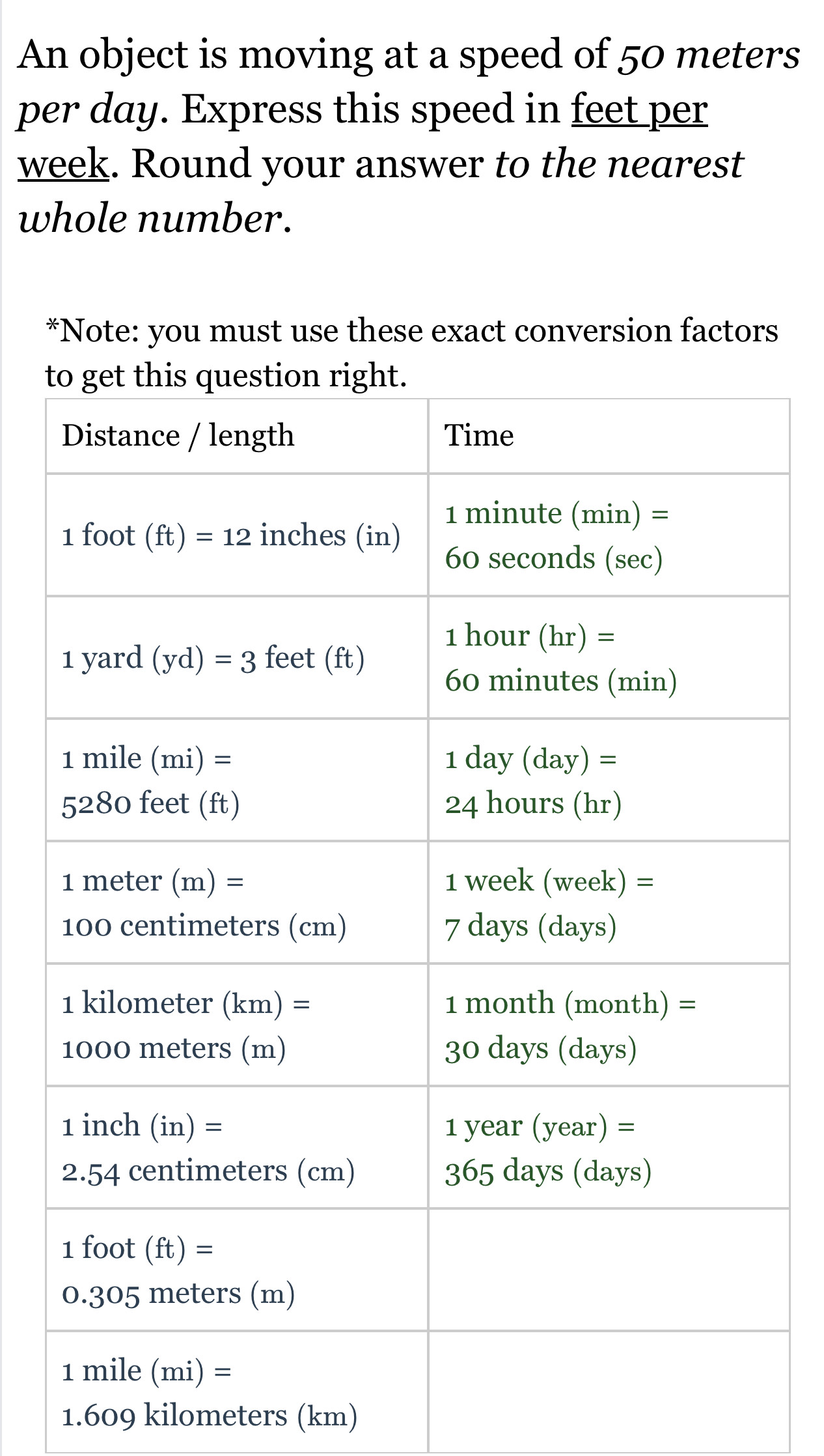 An object is moving at a speed of 50 meters
per day. Express this speed in feet per
week. Round your answer to the nearest
whole number.
*Note: you must use these exact conversion factors
t
1.609 kilometers (km)