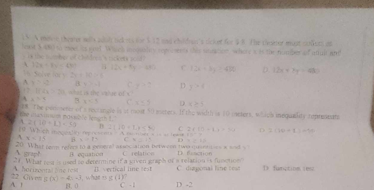 A mate theater sells adol tickets for $.12 and childrain's ticket for $ 8. The theater must collut at
least $,480 to meet its goal. Which incqualty represents this situation, where x is the number of atult and
y is the number of children's tickets soid?
A 12x+8v<480</tex> B 13x+8y>480 C. 12x+8y≥ 480 D. 12x+8y=480
36. Solve for y:2y+10>6
A x≥ -2 B. y>-1 C. y>2 D y>4
17 1f4x>20 what is the value of x
4 x>5 B x<5</tex> C. x≤ 5 D. x≥ 5
28. The perimeter of a rectangle is at most 50 meters. If the width is 10 meters, which inequality represents
the maximum possible length 1.’
A 2(10+L)<50</tex> B 2(J0+L)≤ 50 C 2(10+1)>50 D 2(10+1)=60
19. Which inequality represents" A number s is at least 15°?
A x<15</tex> B x>15 C x=15 D x≥ 15
20. What term refers to a general association between two quantities x and y
A. graph B equation C relation D. function
21. What test is used to determine if a given graph of a relation is function?
A. horizontal line test B. vertical line test C. diagonal line test D. fanction tem
22 Given g(x)=4x-3 , what i g(1).
A. 1 B. 0 C - 1 D. -2