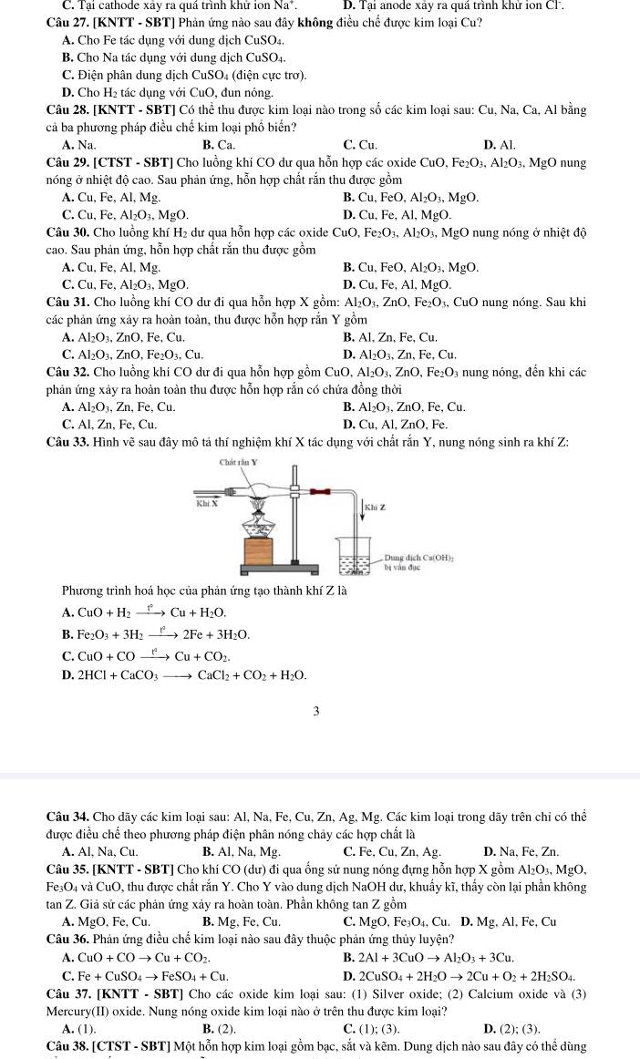 C. Tại cathode xây ra quá trình khử ion Na^+. D. Tại anode xây ra quá trình khử ion CF.
Câu 27. [KNTT - SBT] Phản ứng nào sau đây không điều chế được kim loại Cu?
A. Cho Fe tác dụng với dung dịch CuSO_4
B. Cho Na tác dụng với dung dịch CuSO_4
C. Điện phân dung dịch CuSO₄ (điện cực trơ).
D. Cho H₂ tác dụng với CuO, đun nóng
Câu 28. [KNTT - SBT] Có thể thu được kim loại nào trong số các kim loại sau: Cu, Na, Ca, Al bằng
cả ba phương pháp điều chế kim loại phổ biển?
A. Na. C. Cu. D. Al.
B. Ca.
Câu 29. [CTST - SBT] Cho luồng khi CO dư qua hỗn hợp các oxide 6 CuO,Fe_2O_3,Al_2O_3,MgO nung
nóng ở nhiệt độ cao. Sau phản ứng, hỗn hợp chất rắn thu được gồm
A. Cu, Fe, Al, Mg. B. Cu,FeO,Al_2O_3,MgO.
C. Cu,Fe,Al_2O_3,MgO. D. Cu,Fe,Al,MgO.
Câu 30. Cho luồng khí H₂ dư qua hỗn hợp các oxide CuO,Fe_2O_3,Al_2O_3,MgO nung nóng ở nhiệt độ
cao. Sau phản ứng, hỗn hợp chất rắn thu được gồm
A. Cu,Fe,Al Mg. B. Cu,FeO,Al_2O_3,MgO.
C. Cu,Fe,Al_2O_3,MgO. D. Cu,Fe,Al,MgO.
Câu 31. Cho luồng khí CO dư đi qua hỗn hợp X gồm: Al_2O_3,ZnO,Fe_2O_3,CuO nung nóng. Sau khi
các phản ứng xảy ra hoàn toàn, thu được hỗn hợp rắn Y gồm
A. Al_2O_3,ZnO,Fe,Cu. B. Al Zn,Fe,Cu.
C. Al_2O_3,ZnO,Fe_2O_3,Cu. D. Al_2O_3,Zn,Fe,Cu.
Câu 32. Cho luồng khi CO dư đi qua hỗn hợp gồm CuO Al_2O_3,ZnO,Fe_2O 3 nung nóng, đến khi các
phản ứng xảy ra hoàn toàn thu được hỗn hợp rắn có chứa đồng thời
A. Al_2O_3,Zn,Fe,Cu. B. Al_2O_3,ZnO,Fe,Cu.
C. Al. Zn.Fe,Cu. D. Cu AI,ZnO,Fe.
Câu 33. Hình vẽ sau đây mô tả thí nghiệm khí X tác dụng với chất rắn Y, nung nóng sinh ra khí Z:
Phương trình hoá học của phản ứng tạo thành khí Z là
A. CuO+H_2to Cu+H_2O.
B. Fe_2O_3+3H_2to 2Fe+3H_2O.
C. CuO+COxrightarrow I^2Cu+CO_2
D. 2HCl+CaCO_3to CaCl_2+CO_2+H_2O.
3
Câu 34. Cho dãy các kim loại sau: Al, Na, Fe, Cu, Zn, Ag, Mg. Các kim loại trong dãy trên chỉ có thể
được điều chể theo phương pháp điện phân nóng chảy các hợp chất là
A. ALNa.,Cu B. Al, Na, Mg. C. Fe, Cu, Zn, Ag. D. Na, Fe, Zn.
Câu 35. [KNTT - SBT] Cho khí CO (dư) đi qua ống sử nung nóng đựng hỗn hợp X gồm Al_2O_3,MgO.
Fe₃O4 và CuO, thu được chất rắn Y. Cho Y vào dung dịch NaOH dư, khuẩy kĩ, thấy còn lại phần không
tan Z. Giả sử các phản ứng xảy ra hoàn toàn. Phần không tan Z gồm
A. MgO.Fe,Cu. B. Mg.Fe.C u . C. MgO,Fe_3O_4,Cu. D.Mg.Al.Fe,Cu
Câu 36. Phản ứng điều chế kim loại nào sau đây thuộc phản ứng thủy luyện?
A. CuO+COto Cu+CO_2. B. 2Al+3CuOto Al_2O_3+3Cu.
C. Fe+CuSO_4to FeSO_4+Cu. D. 2CuSO_4+2H_2Oto 2Cu+O_2+2H_2SO_4.
Câu 37. [ KNTT-SBT] ] Cho các oxide kim loại sau: (1) Silver oxide; (2) Calcium oxide và (3)
Mercury(II) oxide. Nung nóng oxide kim loại nào ở trên thu được kim loại?
A. (1). B. (2). C. (1);(3). D. (2);(3).
Câu 38. [ CTST-SBT] Một hỗn hợp kim loại gồm bạc, sắt và kẽm. Dung dịch nào sau đây có thể dùng