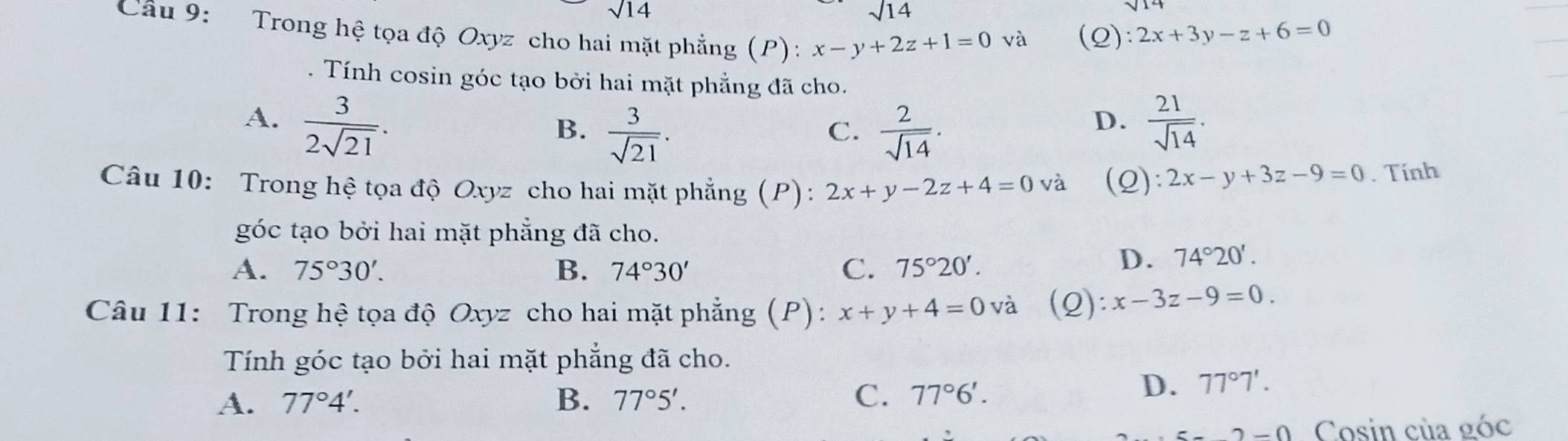 sqrt(14)
sqrt(14)
Cầu 9: Trong hệ tọa độ Oxyz cho hai mặt phẳng (P): x-y+2z+1=0 (Q): 2x+3y-z+6=0
và
. Tính cosin góc tạo bởi hai mặt phẳng đã cho.
A.  3/2sqrt(21) .  21/sqrt(14) .
B.  3/sqrt(21) .  2/sqrt(14) . 
C.
D.
Câu 10: Trong hệ tọa độ Oxyz cho hai mặt phẳng (P): 2x+y-2z+4=0va (2) 2x-y+3z-9=0. Tính
góc tạo bởi hai mặt phẳng đã cho.
A. 75°30'. B. 74°30' C. 75°20'.
D. 74°20'. 
Câu 11: Trong hệ tọa độ Oxyz cho hai mặt phẳng (P): x+y+4=0vdot a (Q): x-3z-9=0. 
Tính góc tạo bởi hai mặt phẳng đã cho.
C.
A. 77°4'. B. 77°5'. 77°6'.
D. 77°7'.
2-0 Cosin của góc