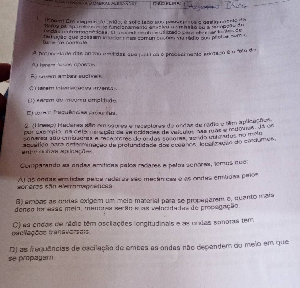 N: ILCA NANDARA B CABRAL ALEXANDRE DISCIPLINA:
1. (Enem) Em víagens de avião, é solicitado aos passageiros o desligamento de
todos os aparelhos cujo funcionamento envolva a emissão ou a recepção de
ondas eletromagnéticas. O procedimento é utilizado para eliminar fontes de
radiação que possam interferir nas comunicações via rádio dos pilotos com a
torre de controle.
A propriedade das ondas emitidas que justifica o procedimento adotado é o fato de
A) terem fases opostas.
B) serem ambas audíveis.
C) terem intensidades inversas.
D) serem de mesma amplitude.
E) terem frequências próximas.
2. (Unesp) Radares são emissores e receptores de ondas de rádio e têm aplicações,
por exemplo, na determinação de velocidades de veículos nas ruas e rodovias. Já os
sonares são emíssores e receptores de ondas sonoras, sendo utilizados no meio
aquático para determinação da profundidade dos oceanos, localização de cardumes,
entre outras aplicações.
Comparando as ondas emitidas pelos radares e pelos sonares, temos que:
A) as ondas emitidas pelos radares são mecânicas e as ondas emitidas pelos
sonares são eletromagnéticas.
B) ambas as ondas exigem um meio material para se propagarem e, quanto mais
denso for esse meio, menores serão suas velocidades de propagação.
C) as ondas de rádio têm oscilações longitudinais e as ondas sonoras têm
oscilações transversais.
D) as frequências de oscilação de ambas as ondas não dependem do meio em que
se propagam.