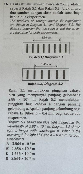 Hasil satu eksperimen dwicelah Young adalah
seperti Rajah 5.1 dan Rajah 5.2. Jarak antara
dua sumber dengan skrin adalah sama bagi
kedua-dua eksperimen.
The products of Young's double slit experiment
are shown in Diagram 5.1 and Diagram 5.2. The
distance between the two sources and the screen
are the same for both experiments.
Rajah 5.1 menunjukkan pinggiran cahaya
biru yang mempunyai panjang gelombang
2.88* 10^(-7)m n. Rajah 5.2 menunjukkan
pinggiran bagi cahaya L dengan panjang
gelombang n. Apakah panjang gelombang bagi
cahaya L? Diberi a=0.4 mm bagi kedua-dua
eksperimen.
Diagram 5.1 shows the blue light fringes has the
wavelength of 2.88* 10^(-7)m. Diagram 5.2 shows
light L fringes with wavelength n. What is the
wavelength for light L? Given a=0.4mm for both
experiments.
A 3.864* 10^(-7)m
B 1.656* 10^(-6)m
C 1.656* 10^(-7)m
D 3.864* 10^(-6)m