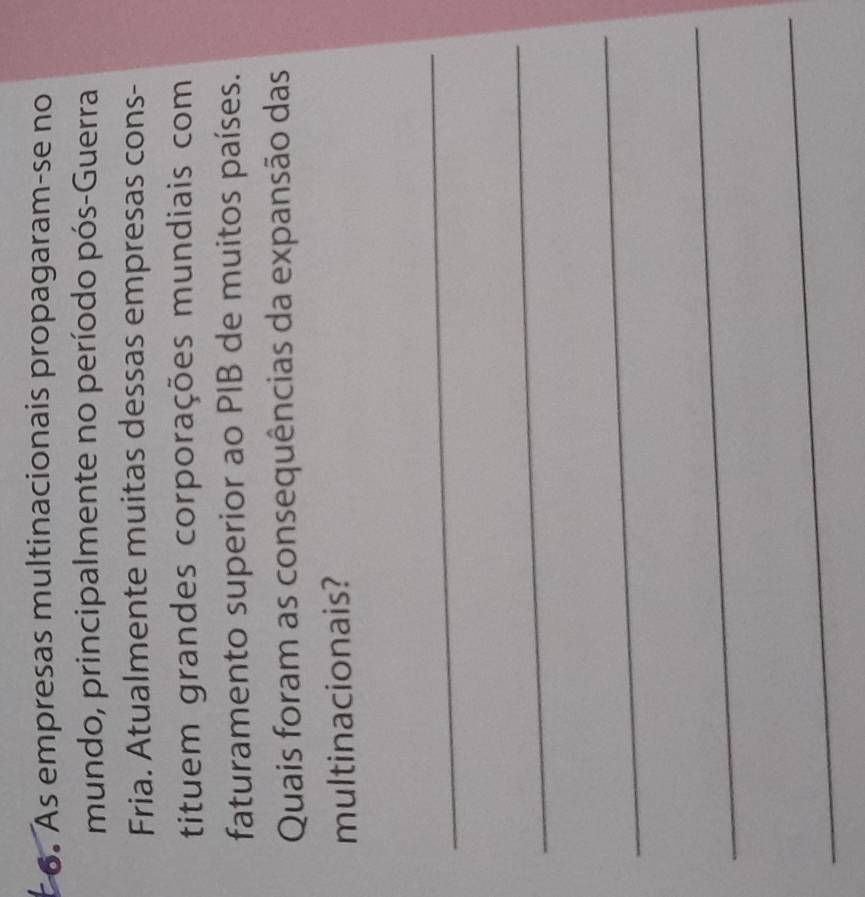 As empresas multinacionais propagaram-se no 
mundo, principalmente no período pós-Guerra 
Fria. Atualmente muitas dessas empresas cons- 
tituem grandes corporações mundiais com 
faturamento superior ao PIB de muitos países. 
Quais foram as consequências da expansão das 
multinacionais? 
_ 
_ 
_ 
_ 
_