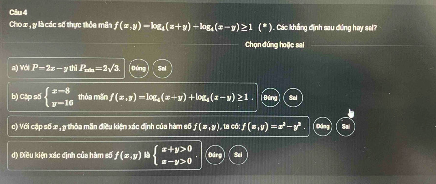 Cho x , y là các số thực thỏa mãn f(x,y)=log _4(x+y)+log _4(x-y)≥ 1(*) ) . Các khẳng định sau đúng hay sai?
Chọn đúng hoặc sai
a) Với P=2x-y thì P_min=2sqrt(3). Đúng Sai
b) Cặp số beginarrayl x=8 y=16endarray. thỏa mãn f(x,y)=log _4(x+y)+log _4(x-y)≥ 1. Đúng
c) Với cặp số x , y thỏa mãn điều kiện xác định của hàm số f(x,y) , ta có: f(x,y)=x^2-y^2. Đúng Sal
d) Điều kiện xác định của hàm số f(x,y) là beginarrayl x+y>0 x-y>0endarray. Đúng Sai