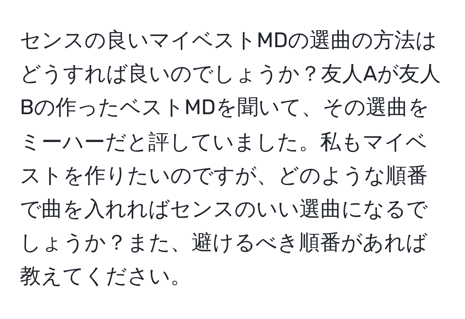 センスの良いマイベストMDの選曲の方法はどうすれば良いのでしょうか？友人Aが友人Bの作ったベストMDを聞いて、その選曲をミーハーだと評していました。私もマイベストを作りたいのですが、どのような順番で曲を入れればセンスのいい選曲になるでしょうか？また、避けるべき順番があれば教えてください。