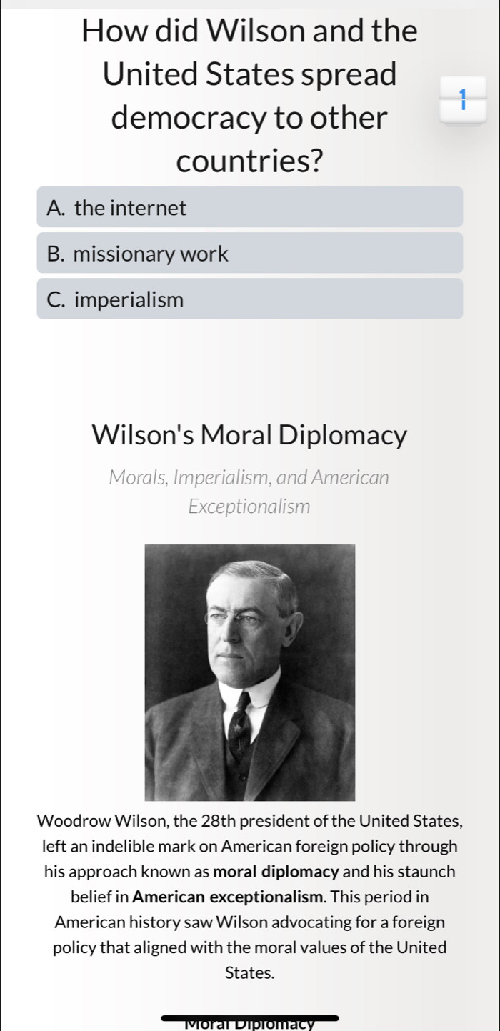 How did Wilson and the
United States spread
1
democracy to other
countries?
A. the internet
B. missionary work
C. imperialism
Wilson's Moral Diplomacy
Morals, Imperialism, and American
Exceptionalism
Woodrow Wilson, the 28th president of the United States,
left an indelible mark on American foreign policy through
his approach known as moral diplomacy and his staunch
belief in American exceptionalism. This period in
American history saw Wilson advocating for a foreign
policy that aligned with the moral values of the United
States.
Moral Diplomacy