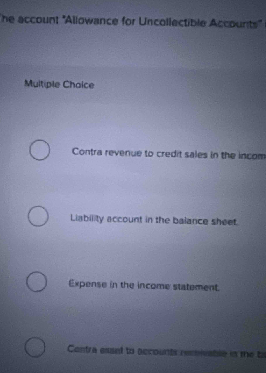 he account 'Allowance for Uncollectible Accounts" 
Multiple Choice
Contra revenue to credit sales in the incom
Liability account in the balance sheet.
Expense in the income statement.
Contra essel to accounts receivable is me to