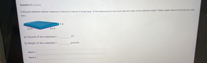 king-size waterbed mattress measures 5.5 feet by 6.5 feet by 6 inches deep. To the nearest pound, how much does the water in this waterbed weigh? (Water weighs about 63 pounds per cubic
floot.) 
a) Volume of the waterbed = _  ft^3
b) Weight of the waterbed = _ pounds
Blank 1: _  
Blank 2 □