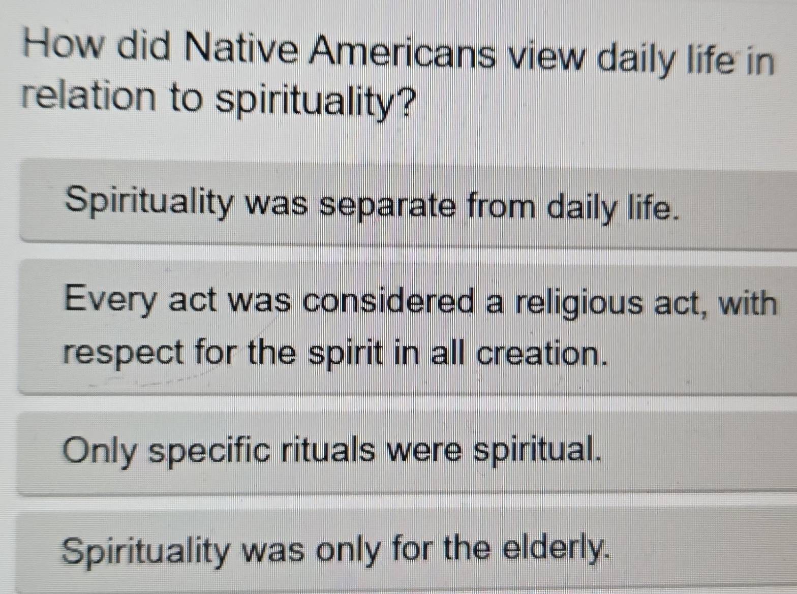 How did Native Americans view daily life in
relation to spirituality?
Spirituality was separate from daily life.
Every act was considered a religious act, with
respect for the spirit in all creation.
Only specific rituals were spiritual.
Spirituality was only for the elderly.