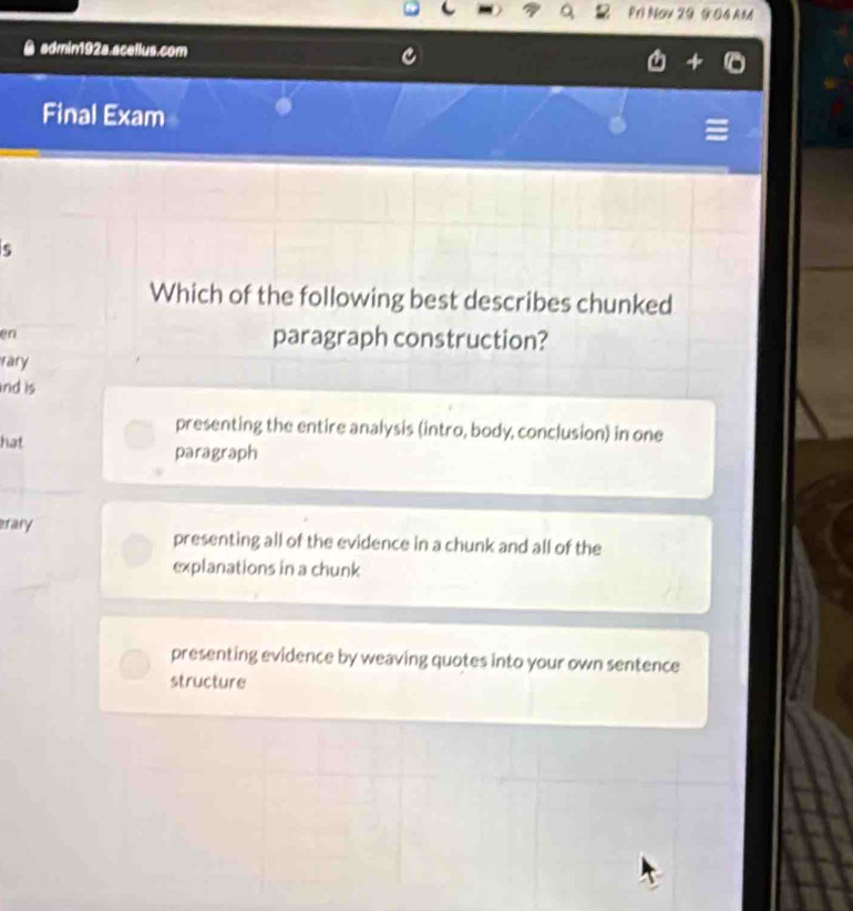 RO Noy 29 9 04 AM
admin192a.acellus.com
Final Exam
5
Which of the following best describes chunked
en
paragraph construction?
rary
nd is
presenting the entire analysis (intro, body, conclusion) in one
hat paragraph
erary presenting all of the evidence in a chunk and all of the
explanations in a chunk
presenting evidence by weaving quotes into your own sentence
structure