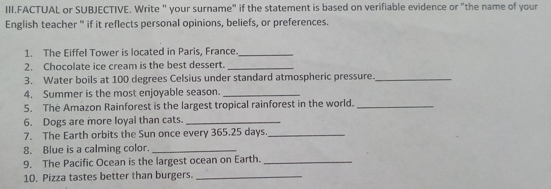 III.FACTUAL or SUBJECTIVE. Write " your surname" if the statement is based on verifiable evidence or "the name of your 
English teacher " if it reflects personal opinions, beliefs, or preferences. 
1. The Eiffel Tower is located in Paris, France._ 
2. Chocolate ice cream is the best dessert._ 
3. Water boils at 100 degrees Celsius under standard atmospheric pressure._ 
4. Summer is the most enjoyable season._ 
5. The Amazon Rainforest is the largest tropical rainforest in the world._ 
6. Dogs are more loyal than cats._ 
7. The Earth orbits the Sun once every 365.25 days._ 
8. Blue is a calming color._ 
9. The Pacific Ocean is the largest ocean on Earth._ 
10. Pizza tastes better than burgers._