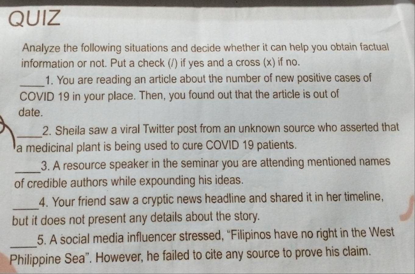 QUIZ 
Analyze the following situations and decide whether it can help you obtain factual 
information or not. Put a check (/) if yes and a cross (x) if no. 
_1. You are reading an article about the number of new positive cases of 
COVID 19 in your place. Then, you found out that the article is out of 
date. 
_ 
2. Sheila saw a viral Twitter post from an unknown source who asserted that 
a medicinal plant is being used to cure COVID 19 patients. 
_ 
3. A resource speaker in the seminar you are attending mentioned names 
of credible authors while expounding his ideas. 
_ 
4. Your friend saw a cryptic news headline and shared it in her timeline, 
but it does not present any details about the story. 
_ 
5. A social media influencer stressed, “Filipinos have no right in the West 
Philippine Sea”. However, he failed to cite any source to prove his claim.