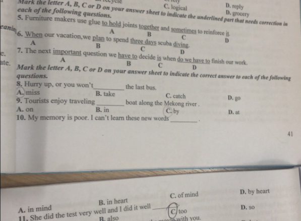 D. reply
C. logical D. grocery
each of the following questions.
Mark the letter A, B, C or D on your answer sheet to indicate the underlined part that needs correction in
5. Furniture makers use glue to hold joints together and sometimes to reinforce it.
eanim
A B
C
6. When our vacation,we plan to spend three days scuba diving. C D
A
D
B
e.
7. The next important question we have to decide is when do we have to finish our work.
A
B C D
ate. Mark the letter A, B, C or D on your answer sheet to indicate the correct answer to each of the following
questions.
8, Hurry up, or you won’t_ the last bus.
A. miss B. take C. catch D. go
9. Tourists enjoy traveling _boat along the Mekong river .
A. on B. in C. by D. at
_
10. My memory is poor. I can’t learn these new words
41
A. in mind B. in heart _C. of mind D. by heart
11. She did the test very well and I did it well
D. so
R. also Ctoo
with you.
