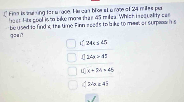 Finn is training for a race. He can bike at a rate of 24 miles per
hour. His goal is to bike more than 45 miles. Which inequality can
be used to find x, the time Finn needs to bike to meet or surpass his
goal?
24x≤ 45
24x>45
x+24>45
24x≥ 45